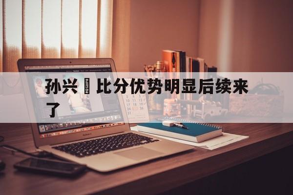 孙兴慜比分优势明显后续来了的简单介绍 孙兴慜比分优势明显后续来了的简单介绍