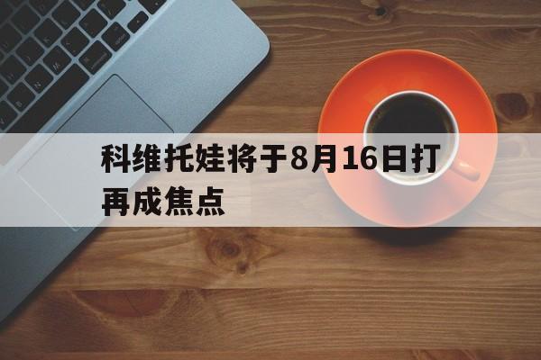包含科维托娃将于8月16日打再成焦点的词条 包含科维托娃将于8月16日打再成焦点的词条
